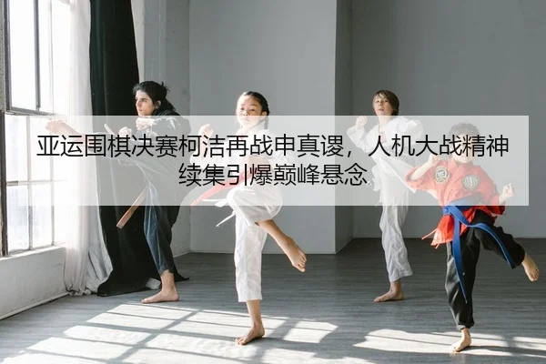 亚运围棋决赛柯洁再战申真谡，人机大战精神续集引爆巅峰悬念